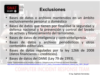 w w w .s w a t s e c u r i t y i t . c o m
ExclusionesExclusiones
• Bases de datos o archivos mantenidos en un ámbito
exclusivamente personal o doméstico
• Bases de datos que tienen por finalidad la seguridad y
defensa nacional y la prevención y control del lavado
de activos y financiamiento del terrorismo.
• Bases de datos de inteligencia y contrainteligencia.
• Bases de datos y archivos periodísticos y otros
contenidos editoriales.
• Bases de datos reguladas por la ley 1266 de 2008
(datos financieros – crediticios).
• Bases de datos del DANE (Ley 79 de 1993).
Fuente: Superintendencia de Industria y Comercio, Delegatura para la Protección de Datos Personales
http://www.certicamara.com/download/eventos/2012/1211_Datos_Personales/Presentacion_Nueva_Ley_1581-_Sic.pdf
© Ing. Sigifredo Hernández
 
