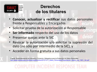 w w w .s w a t s e c u r i t y i t . c o m
DerechosDerechos
de los titularesde los titulares
• Conocer, actualizar y rectificar sus datos personales
frente a Responsables y Encargados
• Solicitar prueba de la autorización al Responsable
• Ser informado respecto del uso de los datos
• Presentar quejas ante la SIC
• Revocar la autorización y/o solicitar la supresión del
dato (no sólo por intermedio de la SIC), y
• Acceder en forma gratuita a sus datos personales
Fuente: Superintendencia de Industria y Comercio, Delegatura para la Protección de Datos Personales
http://www.certicamara.com/download/eventos/2012/1211_Datos_Personales/Presentacion_Nueva_Ley_1581-_Sic.pdf
 
