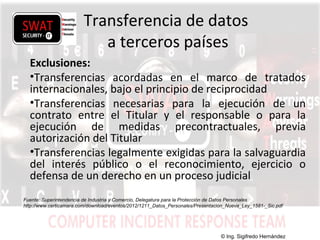 w w w .s w a t s e c u r i t y i t . c o m
Transferencia de datos
a terceros países
Exclusiones:
•Transferencias acordadas en el marco de tratados
internacionales, bajo el principio de reciprocidad
•Transferencias necesarias para la ejecución de un
contrato entre el Titular y el responsable o para la
ejecución de medidas precontractuales, previa
autorización del Titular
•Transferencias legalmente exigidas para la salvaguardia
del interés público o el reconocimiento, ejercicio o
defensa de un derecho en un proceso judicial
Fuente: Superintendencia de Industria y Comercio, Delegatura para la Protección de Datos Personales
http://www.certicamara.com/download/eventos/2012/1211_Datos_Personales/Presentacion_Nueva_Ley_1581-_Sic.pdf
© Ing. Sigifredo Hernández
 