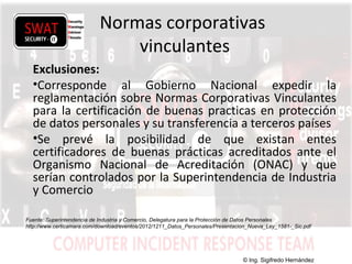 w w w .s w a t s e c u r i t y i t . c o m
Normas corporativas
vinculantes
Exclusiones:
•Corresponde al Gobierno Nacional expedir la
reglamentación sobre Normas Corporativas Vinculantes
para la certificación de buenas practicas en protección
de datos personales y su transferencia a terceros países
•Se prevé la posibilidad de que existan entes
certificadores de buenas prácticas acreditados ante el
Organismo Nacional de Acreditación (ONAC) y que
serían controlados por la Superintendencia de Industria
y Comercio
Fuente: Superintendencia de Industria y Comercio, Delegatura para la Protección de Datos Personales
http://www.certicamara.com/download/eventos/2012/1211_Datos_Personales/Presentacion_Nueva_Ley_1581-_Sic.pdf
© Ing. Sigifredo Hernández
 