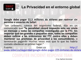w w w .s w a t s e c u r i t y i t . c o m
Google debe pagar 22,5 millones de dólares por rastrear sin
permiso a usuarios de Safari
“Jon Leibowitz, cabeza del organismo federal, dijo en un
comunicado que “la penalidad récord impuesta esta vez envía“la penalidad récord impuesta esta vez envía
un mensaje a todas las compañías investigadas por la FTC: Sinun mensaje a todas las compañías investigadas por la FTC: Sin
importar qué tan grandes o pequeñas sean, todas las compañíasimportar qué tan grandes o pequeñas sean, todas las compañías
deben ceñirse a las ordenanzas del FTC contra ellas y debendeben ceñirse a las ordenanzas del FTC contra ellas y deben
mantener sus promesas de privacidad a los consumidoresmantener sus promesas de privacidad a los consumidores, o
terminarán pagando muchas veces más que lo que les habría
costado obedecer en primer lugar.”
Fuente: Enter.co http://
www.enter.co/seguridad/google-debe-pagar-225-millones-de-dolare
La Privacidad en el entorno globalLa Privacidad en el entorno global
© Ing. Sigifredo Hernández
 