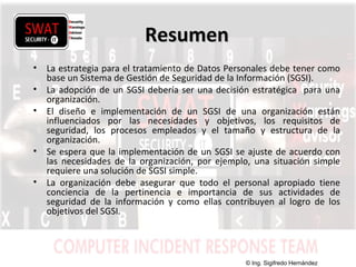 w w w .s w a t s e c u r i t y i t . c o m
ResumenResumen
• La estrategia para el tratamiento de Datos Personales debe tener como
base un Sistema de Gestión de Seguridad de la Información (SGSI).
• La adopción de un SGSI debería ser una decisión estratégica para una
organización.
• El diseño e implementación de un SGSI de una organización están
influenciados por las necesidades y objetivos, los requisitos de
seguridad, los procesos empleados y el tamaño y estructura de la
organización.
• Se espera que la implementación de un SGSI se ajuste de acuerdo con
las necesidades de la organización, por ejemplo, una situación simple
requiere una solución de SGSI simple.
• La organización debe asegurar que todo el personal apropiado tiene
conciencia de la pertinencia e importancia de sus actividades de
seguridad de la información y como ellas contribuyen al logro de los
objetivos del SGSI.
© Ing. Sigifredo Hernández
 