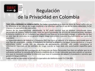w w w .s w a t s e c u r i t y i t . c o m
Regulación
de la Privacidad en Colombia
TIGO VIOLA NORMAS DE HÁBEAS DATA. Por haber consultado en la base de datos de DataCrédito con un
fin diferente al del cálculo de riesgo crediticio y no informar cuál fue el uso de los datos obtenidos, la SIC
impuso a la operadora dos sanciones.
Dentro de las investigaciones adelantadas, la SIC pudo concluir que se estaban consultando datos
personales de manera indiscriminada, toda vez que el proveedor de servicio de comunicaciones, averiguó
la historia crediticia de un ciudadano que adquirió una línea en la modalidad prepago, a sabiendas de que
en este tipo de contratos no se genera ningún riesgo económico o posible incumplimiento por parte del
suscriptor.
La Superintendencia de Industria y Comercio (SIC) fue clara en advertir a la empresa sancionada que en
este tipo de situaciones, cuando el ciudadano no contrae la obligación de pagar sumas periódicas o cargos
adicionales (como sucede con las cláusulas de permanencia mínima), sólo puede consultarse la
información reportada en las centrales de riesgo cuando se haya dado una autorización específica para
ello.
Asimismo, la Dirección de Investigación de Protección de Datos Personales fue clara en señalar que no es
suficiente justificar la consulta de la historia crediticia de un titular indicando que éste solicitó un servicio,
sino que es necesario acreditar la intención que tuvo el ciudadano de adquirir el producto o servicio que
genera el riesgo crediticio.
Cada una de las sanciones le costará a la operadora de telefonía móvil $11'334.000.
© Ing. Sigifredo Hernández
 