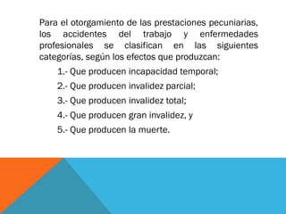 Para el otorgamiento de las prestaciones pecuniarias,
los accidentes del trabajo y enfermedades
profesionales se clasifican en las siguientes
categorías, según los efectos que produzcan:
1.- Que producen incapacidad temporal;
2.- Que producen invalidez parcial;
3.- Que producen invalidez total;

4.- Que producen gran invalidez, y
5.- Que producen la muerte.

 