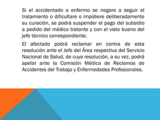 Si el accidentado o enfermo se negare a seguir el
tratamiento o dificultare o impidiere deliberadamente
su curación, se podrá suspender el pago del subsidio
a pedido del médico tratante y con el visto bueno del
jefe técnico correspondiente.
El afectado podrá reclamar en contra de esta
resolución ante el Jefe del Área respectiva del Servicio
Nacional de Salud, de cuya resolución, a su vez, podrá
apelar ante la Comisión Médica de Reclamos de
Accidentes del Trabajo y Enfermedades Profesionales.

 