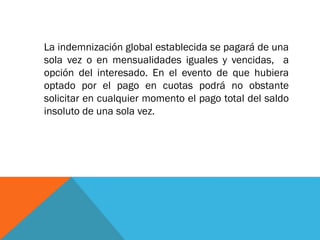 La indemnización global establecida se pagará de una
sola vez o en mensualidades iguales y vencidas, a
opción del interesado. En el evento de que hubiera
optado por el pago en cuotas podrá no obstante
solicitar en cualquier momento el pago total del saldo
insoluto de una sola vez.

 