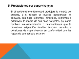 5. Prestaciones por supervivencia:
Si el accidente o enfermedad produjere la muerte del
afiliado, o si fallece el inválido pensionado, el
cónyuge, sus hijos legítimos, naturales, ilegítimos o
adoptivos, la madre de sus hijos naturales, así como
también los ascendientes o descendientes que le
causaban asignación familiar, tendrán derecho a
pensiones de supervivencia en conformidad con las
reglas de que estipula esta ley.

 