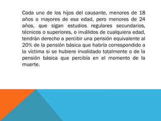 Cada uno de los hijos del causante, menores de 18
años o mayores de esa edad, pero menores de 24
años, que sigan estudios regulares secundarios,
técnicos o superiores, o inválidos de cualquiera edad,
tendrán derecho a percibir una pensión equivalente al
20% de la pensión básica que habría correspondido a
la víctima si se hubiere invalidado totalmente o de la
pensión básica que percibía en el momento de la
muerte.

 