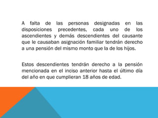 A falta de las personas designadas en las
disposiciones precedentes, cada uno de los
ascendientes y demás descendientes del causante
que le causaban asignación familiar tendrán derecho
a una pensión del mismo monto que la de los hijos.
Estos descendientes tendrán derecho a la pensión
mencionada en el inciso anterior hasta el último día
del año en que cumplieran 18 años de edad.

 