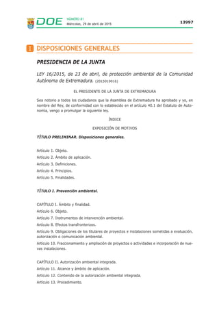 NÚMERO 81
Miércoles, 29 de abril de 2015 13997
PRESIDENCIA DE LA JUNTA
LEY 16/2015, de 23 de abril, de protección ambiental de la Comunidad
Autónoma de Extremadura. (2015010016)
EL PRESIDENTE DE LA JUNTA DE EXTREMADURA
Sea notorio a todos los ciudadanos que la Asamblea de Extremadura ha aprobado y yo, en
nombre del Rey, de conformidad con lo establecido en el artículo 40.1 del Estatuto de Auto-
nomía, vengo a promulgar la siguiente ley.
ÍNDICE
EXPOSICIÓN DE MOTIVOS
TÍTULO PRELIMINAR. Disposiciones generales.
Artículo 1. Objeto.
Artículo 2. Ámbito de aplicación.
Artículo 3. Definiciones.
Artículo 4. Principios.
Artículo 5. Finalidades.
TÍTULO I. Prevención ambiental.
CAPÍTULO I. Ámbito y finalidad.
Artículo 6. Objeto.
Artículo 7. Instrumentos de intervención ambiental.
Artículo 8. Efectos transfronterizos.
Artículo 9. Obligaciones de los titulares de proyectos e instalaciones sometidas a evaluación,
autorización o comunicación ambiental.
Artículo 10. Fraccionamiento y ampliación de proyectos o actividades e incorporación de nue-
vas instalaciones.
CAPÍTULO II. Autorización ambiental integrada.
Artículo 11. Alcance y ámbito de aplicación.
Artículo 12. Contenido de la autorización ambiental integrada.
Artículo 13. Procedimiento.
DISPOSICIONES GENERALESI
 