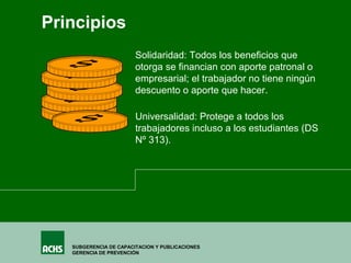 SUBGERENCIA DE CAPACITACION Y PUBLICACIONES
GERENCIA DE PREVENCIÓN
Universalidad: Protege a todos los
trabajadores incluso a los estudiantes (DS
Nº 313).
Solidaridad: Todos los beneficios que
otorga se financian con aporte patronal o
empresarial; el trabajador no tiene ningún
descuento o aporte que hacer.
Principios
 