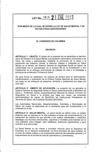 "POR MEDIO DE lA CUAL SE EXPIDE lA lEY DE SALUD MENTAL Y SE
DICTAN OTRAS DISPOSICIONES"
I
El CONGRESO DE COLOMBIA
DECRETA:
ARTíCULO 1°. OBJETO. El objeto de la presente leyes garantizar el ejercicio
pleno del Derecho a la Salud Mental a la población colombiana, priorizando a los
niños, las niñas y adolescentes, mediante la promoción de la salud y la
prevención del trastorno mental, la Atención Integral e Integrada en Salud
Mental en el ámbito del Sistema General de Seguridad Social en Salud, de
conformidad con lo preceptuado en el artículo 49 de la Constitución y con
fundamento en el enfoque promocional de Calidad de vida y la estrategia y
principios de la Atención Primaria en Salud.
De igual forma se establecen los criterios de política para la reformulación,
implementación y evaluación de la Política Pública Nacional de Salud Mental,
con base en los enfoques de derechos, territorial y poblacional por etapa del
ciclo vital.
ARTíCULO 2°. ÁMBITO DE APLICACiÓN. La presente leyes aplicable al
Sistema General de Seguridad Social en Salud, especificamente al Ministerio de
Salud y Protección Social, Superintendencia Nacional de Salud, Comisión de
Regulación en Salud o la entidad que haga sus veces, las empresas
administradores de planes de Beneficios las Instituciones Prestadoras de
Servicios de Salud, las Empresas Sociales del Estado.
Las Autoridades Nacionales, Departamentales, Distritales y Municipales de
Salud, los cuales se adecuarán en lo pertinente para dar cumplimiento a lo
ordenado en la ley.
ARTíCULO 3°. SALUD MENTAL. La salud mental se define como un estado
dinámico que se expresa en la vida cotidiana a través del comportarniento y la
interacción de manera tal que permite a los sujetos individuales y colectivos
desplegar sus recursos emocionales, cognitivos y mentales para transitar por la
vida cotidiana, para trabajar, para establecer relaciones significativas y para
contribuir a la comunidad.
La Salud Mental es de interés y prioridad nacional para la República de
Colombia, es un derecho fundamental, es tema prioritario de salud pública, es
un bien de interés público y es componente esencial del bienestar general y el
mejoramiento de la ca'irjad de vida de colombianos y colombianas.
1
 