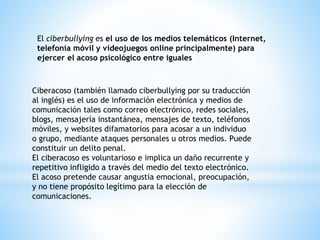 El ciberbullying es el uso de los medios telemáticos (Internet, 
telefonía móvil y videojuegos online principalmente) para 
ejercer el acoso psicológico entre iguales 
Ciberacoso (también llamado ciberbullying por su traducción 
al inglés) es el uso de información electrónica y medios de 
comunicación tales como correo electrónico, redes sociales, 
blogs, mensajería instantánea, mensajes de texto, teléfonos 
móviles, y websites difamatorios para acosar a un individuo 
o grupo, mediante ataques personales u otros medios. Puede 
constituir un delito penal. 
El ciberacoso es voluntarioso e implica un daño recurrente y 
repetitivo infligido a través del medio del texto electrónico. 
El acoso pretende causar angustia emocional, preocupación, 
y no tiene propósito legítimo para la elección de 
comunicaciones. 
 