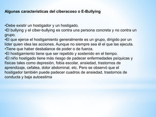 Algunas características del ciberacoso o E-Bullying 
•Debe existir un hostigador y un hostigado. 
•El bullying y el ciber-bullying es contra una persona concreta y no contra un 
grupo. 
•El que ejerce el hostigamiento generalmente es un grupo, dirigido por un 
líder quien idea las acciones. Aunque no siempre sea él el que las ejecuta. 
•Tiene que haber desbalance de poder o de fuerza. 
•El hostigamiento tiene que ser repetido y sostenido en el tiempo. 
•El niño hostigado tiene más riesgo de padecer enfermedades psíquicas y 
físicas tales como depresión, fobia escolar, ansiedad, trastornos de 
aprendizaje, cefalea, dolor abdominal, etc. Pero se observó que el 
hostigador también puede padecer cuadros de ansiedad, trastornos de 
conducta y baja autoestima 
 