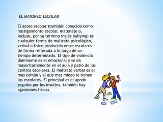 EL MATONEO ESCOLAR 
El acoso escolar (también conocido como 
hostigamiento escolar, matonaje o, 
incluso, por su término inglés bullying) es 
cualquier forma de maltrato psicológico, 
verbal o físico producido entre escolares 
de forma reiterada a lo largo de un 
tiempo determinado. El tipo de violencia 
dominante es el emocional y se da 
mayoritariamente en el aula y patio de los 
centros escolares. El maltrato verbal es el 
mas común y al que mas miedo le tienen 
los escolares. El principal es el apodo 
seguido por los insultos, también hay 
agresiones físicas 
 