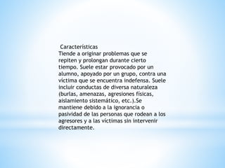 Características 
Tiende a originar problemas que se 
repiten y prolongan durante cierto 
tiempo. Suele estar provocado por un 
alumno, apoyado por un grupo, contra una 
víctima que se encuentra indefensa. Suele 
incluir conductas de diversa naturaleza 
(burlas, amenazas, agresiones físicas, 
aislamiento sistemático, etc.).Se 
mantiene debido a la ignorancia o 
pasividad de las personas que rodean a los 
agresores y a las víctimas sin intervenir 
directamente. 
 