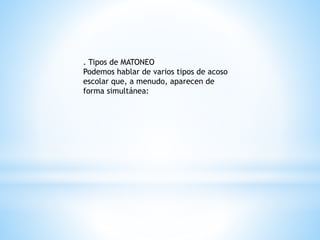 . Tipos de MATONEO 
Podemos hablar de varios tipos de acoso 
escolar que, a menudo, aparecen de 
forma simultánea: 
 
