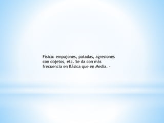 Físico: empujones, patadas, agresiones 
con objetos, etc. Se da con más 
frecuencia en Básica que en Media. - 
 