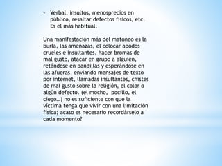 - Verbal: insultos, menosprecios en 
público, resaltar defectos físicos, etc. 
Es el más habitual. 
Una manifestación más del matoneo es la 
burla, las amenazas, el colocar apodos 
crueles e insultantes, hacer bromas de 
mal gusto, atacar en grupo a alguien, 
retándose en pandillas y esperándose en 
las afueras, enviando mensajes de texto 
por internet, llamadas insultantes, chistes 
de mal gusto sobre la religión, el color o 
algún defecto. (el mocho, pocillo, el 
ciego…) no es suficiente con que la 
víctima tenga que vivir con una limitación 
física; acaso es necesario recordárselo a 
cada momento? 
 
