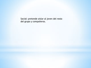 Social: pretende aislar al joven del resto 
del grupo y compañeros. 
 