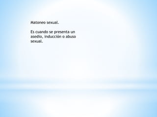 Matoneo sexual. 
Es cuando se presenta un 
asedio, inducción o abuso 
sexual. 
 