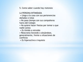 5. Como saber cuando hay matoneo 
LA PERSONA INTIMIDADA 
• Llega a la casa con sus pertenencias 
dañadas o rotas 
• No pasa tiempo con sus compañeros 
fuera del Colegio 
• No quiere hacer fiestas por temor a que 
nadie asista 
• Es tímido o retraído 
• Reacciona llorando o alejándose, 
generalmente, frente a situaciones de 
conflicto 
• Es hiperactivo e inquieto 
 