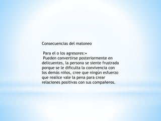 Consecuencias del matoneo 
Para el o los agresores:• 
Pueden convertirse posteriormente en 
delicuentes, la persona se siente frustrada 
porque se le dificulta la convivencia con 
los demás niños, cree que ningún esfuerzo 
que realice vale la pena para crear 
relaciones positivas con sus compañeros. 
 