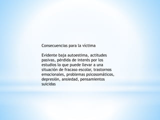 Consecuencias para la víctima 
Evidente baja autoestima, actitudes 
pasivas, pérdida de interés por los 
estudios lo que puede llevar a una 
situación de fracaso escolar, trastornos 
emocionales, problemas psicosomáticos, 
depresión, ansiedad, pensamientos 
suicidas 
 