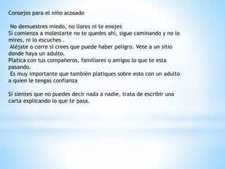 Consejos para el niño acosado 
No demuestres miedo, no llores ni te enojes 
Si comienza a molestarte no te quedes ahí, sigue caminando y no lo 
mires, ni lo escuches . 
Aléjate o corre si crees que puede haber peligro. Vete a un sitio 
donde haya un adulto. 
Platica con tus compañeros, familiares o amigos lo que te esta 
pasando. 
Es muy importante que también platiques sobre esto con un adulto 
a quien le tengas confianza 
Si sientes que no puedes decir nada a nadie, trata de escribir una 
carta explicando lo que te pasa. 
 