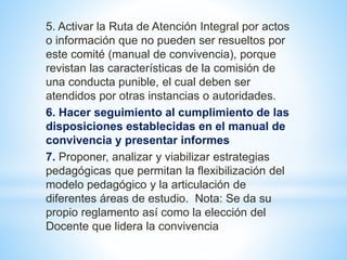 5. Activar la Ruta de Atención Integral por actos 
o información que no pueden ser resueltos por 
este comité (manual de convivencia), porque 
revistan las características de la comisión de 
una conducta punible, el cual deben ser 
atendidos por otras instancias o autoridades. 
6. Hacer seguimiento al cumplimiento de las 
disposiciones establecidas en el manual de 
convivencia y presentar informes 
7. Proponer, analizar y viabilizar estrategias 
pedagógicas que permitan la flexibilización del 
modelo pedagógico y la articulación de 
diferentes áreas de estudio. Nota: Se da su 
propio reglamento así como la elección del 
Docente que lidera la convivencia 
 