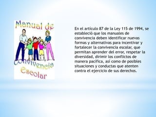 En el artículo 87 de la Ley 115 de 1994, se 
estableció que los manuales de 
convivencia deben identificar nuevas 
formas y alternativas para incentivar y 
fortalecer la convivencia escolar, que 
permitan aprender del error, respetar la 
diversidad, dirimir los conflictos de 
manera pacífica, así como de posibles 
situaciones y conductas que atenten 
contra el ejercicio de sus derechos. 
 