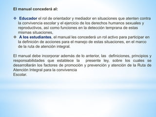 El manual concederá al: 
 Educador el rol de orientador y mediador en situaciones que atenten contra 
la convivencia escolar y el ejercicio de los derechos humanos sexuales y 
reproductivos, así como funciones en la detección temprana de estas 
mismas situaciones, 
 A los estudiantes, el manual les concederá un rol activo para participar en 
la definición de acciones para el manejo de estas situaciones, en el marco 
de la ruta de atención integral. 
El manual debe incorporar además de lo anterior, las definiciones, principios y 
responsabilidades que establece la presente ley, sobre los cuales se 
desarrollarán los factores de promoción y prevención y atención de la Ruta de 
Atención Integral para la convivencia 
Escolar. 
 