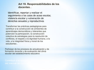 Art 19. Responsabilidades de los 
docentes . 
Identificar, reportar y realizar el 
seguimiento a los casos de acoso escolar, 
violencia escolar y vulneración de 
derechos sexuales y reproductivos 
Transformar las prácticas pedagógicas para 
contribuir a la construcción de ambientes de 
aprendizajes democráticos y tolerantes que 
potencien la participación, la construcción 
colectiva de estrategias para la resolución de 
conflictos, el respeto a la dignidad humana, a la 
vida, a la integridad física y moral de los 
estudiantes . 
Participar de los procesos de actualización y de 
formación docente y de evaluación del clima 
escolar del establecimiento educativo 
Contribuir a la construcción y aplicación 
del manual de convivencia 
 
