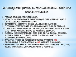 MODIFIQUEMOS JUNTOS EL MANUAL ESCOLAR , PARA UNA 
SANA CONVIVENCIA 
 FORMAR GRUPOS DE TRES PERSONAS. 
 REDACTA UN TEXTO DONDE EXPLIQUEN QUE ES EL CIBERBULLYING O 
CIBER-ACOSO,MATONEO O BULLYING. 
 REPRESENTEN MEDIANTE DIBUJO UNA CLASE DE MATONEO. 
 ELEGIR UN REPRESENTANTE DEL GRUPO PARA EXPONER EL TRABAJO. 
 CONOCIENDO ASPECTOS DE LA LEY 1620, ESCRIBA COMO SE PUDE EVITAR 
ESTE TIPO DE ACCIONES DESDE EL AMBIENTE ESCOLAR. 
 ELABORA (DE SU AUTORIA) EN CASA UNA COPLA, POESIA, CANCIÓN , 
HISTORIA, FABULA O CUENTO SOBRE EL CIBERBULLYING O CIBER-ACOSO, 
MATONEO O BULLYING. 
 INVESTIGA FRASES DE REFLEXION QUE NOS INVITEN AL NO 
CIBERBULLYING O CIBER-ACOSO Y AL NO MATONEO O BULLYING. 
 MATERIALES PROXIMA CLASE: UN PLIEGO DE CARTULINA, COLORES, EGA, 
REGLA, MARCADORES ,TIJERAS, REVISTAS O RECORTES. 
 