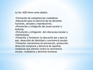 La ley 1620 tiene como objeto: 
•Formación de competencias ciudadanas 
•Educación para el ejercicio de los derechos 
humanos, sexuales y reproductivos. 
•Prevención y mitigación del acoso escolar o 
bullying 
•Prevención y mitigación del ciberacoso escolar o 
ciberbullying 
•Fomentar y fortalecer la educación por y para la 
paz, desarrollo de identidad y convivencia escolar. 
•Fomentar mecanismos de prevención, protección, 
detección temprana y denuncia de aquellas 
conductas que atentan contra la convivencia 
escolar, ciudadanía y derechos humanos. 
 