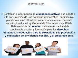 Objetivo de la ley 
O Contribuir a la formación de ciudadanos activos que aporten 
a la construcción de una sociedad democrática, participativa, 
pluralista e intercultural, en concordancia con el mandato 
constitucional y la Ley General de Educación -Ley 115 de 
1994- mediante la creación del sistema nacional de 
convivencia escolar y formación para los derechos 
humanos, la educación para la sexualidad y la prevención 
y mitigación de la violencia escolar, y el embarazo en la 
adolescencia 
 