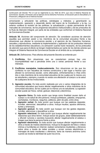 DECRETO NÚMERO Hoja N°. 14
Continuación del Decreto “Por el cual se reglamenta la Ley 1620 de 2013, que crea el Sistema Nacional de
Convivencia Escolar y formación para el ejercicio de los Derechos Humanos, la Educación para la Sexualidad y la
Prevención y Mitigación de la Violencia Escolar”
---------------------------------------------------------------------------------------------------------------------------
armonizarán y articularán las políticas, estrategias y métodos; y garantizarán su
implementación, operación y desarrollo dentro del marco de la Constitución y la ley. Lo
anterior conlleva la revisión de las políticas; la actualización y ajuste permanente de los
manuales de convivencia, de los programas educativos institucionales y de los protocolos de
la Ruta de Atención Integral, por parte de las entidades que conforman el Sistema Nacional
de Convivencia Escolar.
Artículo 38. Acciones del componente de atención. Se consideran acciones de atención
aquellas que permitan asistir a los miembros de la comunidad educativa frente a las
situaciones que afectan la convivencia escolar y el ejercicio de los Derechos Humanos,
sexuales y reproductivos, mediante la implementación y aplicación de los protocolos internos
de los establecimientos educativos y la activación cuando fuere necesario, de los protocolos
de atención que para el efecto se tengan implementados por parte de los demás actores que
integran el Sistema Nacional de Convivencia Escolar en el ámbito de su competencia.
Artículo 39. Definiciones. Para efectos del presente Decreto se entiende por:
1. Conflictos. Son situaciones que se caracterizan porque hay una
incompatibilidad real o percibida entre una o varias personas frente a sus
intereses.
2. Conflictos manejados inadecuadamente. Son situaciones en las que los
conflictos no son resueltos de manera constructiva y dan lugar a hechos que
afectan la convivencia escolar, como altercados, enfrentamientos o riñas entre
dos o más miembros de la comunidad educativa de los cuales por lo menos uno
es estudiante y siempre y cuando no exista una afectación al cuerpo o a la salud
de cualquiera de los involucrados.
3. Agresión escolar. Es toda acción realizada por uno o varios integrantes de la
comunidad educativa que busca afectar negativamente a otros miembros de la
comunidad educativa, de los cuales por lo menos uno es estudiante. La agresión
escolar puede ser física, verbal, gestual, relacional y electrónica.
a. Agresión física. Es toda acción que tenga como finalidad causar daño al
cuerpo o a la salud de otra persona. Incluye puñetazos, patadas, empujones,
cachetadas, mordiscos, rasguños, pellizcos, jalón de pelo, entre otras.
b. Agresión verbal. Es toda acción que busque con las palabras degradar,
humillar, atemorizar, descalificar a otros. Incluye insultos, apodos ofensivos,
burlas y amenazas.
c. Agresión gestual. Es toda acción que busque con los gestos degradar,
humillar, atemorizar o descalificar a otros.
d. Agresión relacional. Es toda acción que busque afectar negativamente las
relaciones que otros tienen. Incluye excluir de grupos, aislar deliberadamente
y difundir rumores o secretos buscando afectar negativamente el estatus o
imagen que tiene la persona frente a otros.
e. Agresión electrónica. Es toda acción que busque afectar negativamente a
otros a través de medios electrónicos. Incluye la divulgación de fotos o videos
íntimos o humillantes en Internet, realizar comentarios insultantes u ofensivos
sobre otros a través de redes sociales y enviar correos electrónicos o
mensajes de texto insultantes u ofensivos, tanto de manera anónima como
cuando se revela la identidad de quien los envía.
 