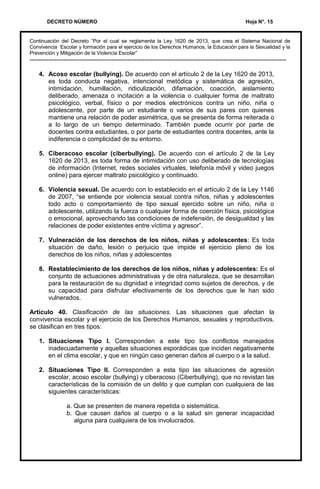 DECRETO NÚMERO Hoja N°. 15
Continuación del Decreto “Por el cual se reglamenta la Ley 1620 de 2013, que crea el Sistema Nacional de
Convivencia Escolar y formación para el ejercicio de los Derechos Humanos, la Educación para la Sexualidad y la
Prevención y Mitigación de la Violencia Escolar”
---------------------------------------------------------------------------------------------------------------------------
4. Acoso escolar (bullying). De acuerdo con el artículo 2 de la Ley 1620 de 2013,
es toda conducta negativa, intencional metódica y sistemática de agresión,
intimidación, humillación, ridiculización, difamación, coacción, aislamiento
deliberado, amenaza o incitación a la violencia o cualquier forma de maltrato
psicológico, verbal, físico o por medios electrónicos contra un niño, niña o
adolescente, por parte de un estudiante o varios de sus pares con quienes
mantiene una relación de poder asimétrica, que se presenta de forma reiterada o
a lo largo de un tiempo determinado. También puede ocurrir por parte de
docentes contra estudiantes, o por parte de estudiantes contra docentes, ante la
indiferencia o complicidad de su entorno.
5. Ciberacoso escolar (ciberbullying). De acuerdo con el artículo 2 de la Ley
1620 de 2013, es toda forma de intimidación con uso deliberado de tecnologías
de información (Internet, redes sociales virtuales, telefonía móvil y video juegos
online) para ejercer maltrato psicológico y continuado.
6. Violencia sexual. De acuerdo con lo establecido en el artículo 2 de la Ley 1146
de 2007, “se entiende por violencia sexual contra niños, niñas y adolescentes
todo acto o comportamiento de tipo sexual ejercido sobre un niño, niña o
adolescente, utilizando la fuerza o cualquier forma de coerción física, psicológica
o emocional, aprovechando las condiciones de indefensión, de desigualdad y las
relaciones de poder existentes entre víctima y agresor”.
7. Vulneración de los derechos de los niños, niñas y adolescentes: Es toda
situación de daño, lesión o perjuicio que impide el ejercicio pleno de los
derechos de los niños, niñas y adolescentes
8. Restablecimiento de los derechos de los niños, niñas y adolescentes: Es el
conjunto de actuaciones administrativas y de otra naturaleza, que se desarrollan
para la restauración de su dignidad e integridad como sujetos de derechos, y de
su capacidad para disfrutar efectivamente de los derechos que le han sido
vulnerados.
Artículo 40. Clasificación de las situaciones. Las situaciones que afectan la
convivencia escolar y el ejercicio de los Derechos Humanos, sexuales y reproductivos,
se clasifican en tres tipos:
1. Situaciones Tipo I. Corresponden a este tipo los conflictos manejados
inadecuadamente y aquellas situaciones esporádicas que inciden negativamente
en el clima escolar, y que en ningún caso generan daños al cuerpo o a la salud.
2. Situaciones Tipo II. Corresponden a esta tipo las situaciones de agresión
escolar, acoso escolar (bullying) y ciberacoso (Ciberbullying), que no revistan las
características de la comisión de un delito y que cumplan con cualquiera de las
siguientes características:
a. Que se presenten de manera repetida o sistemática.
b. Que causen daños al cuerpo o a la salud sin generar incapacidad
alguna para cualquiera de los involucrados.
 