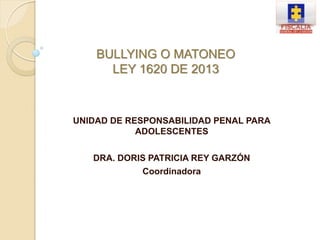 UNIDAD DE RESPONSABILIDAD PENAL PARA
ADOLESCENTES
DRA. DORIS PATRICIA REY GARZÓN
Coordinadora
BULLYING O MATONEO
LEY 1620 DE 2013
 