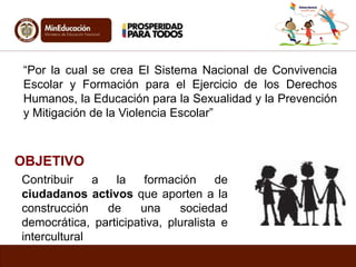“Por la cual se crea El Sistema Nacional de Convivencia 
Escolar y Formación para el Ejercicio de los Derechos 
Humanos, la Educación para la Sexualidad y la Prevención 
y Mitigación de la Violencia Escolar” 
OBJETIVO 
Contribuir a la formación de 
ciudadanos activos que aporten a la 
construcción de una sociedad 
democrática, participativa, pluralista e 
intercultural 
 