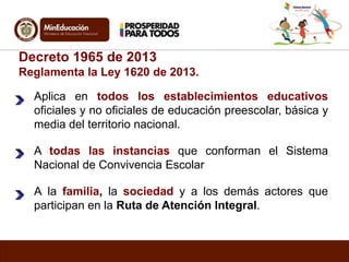 Decreto 1965 de 2013 
Reglamenta la Ley 1620 de 2013. 
Aplica en todos los establecimientos educativos 
oficiales y no oficiales de educación preescolar, básica y 
media del territorio nacional. 
A todas las instancias que conforman el Sistema 
Nacional de Convivencia Escolar 
A la familia, la sociedad y a los demás actores que 
participan en la Ruta de Atención Integral. 
 