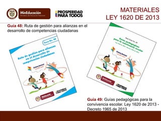 Guía 48: Ruta de gestión para alianzas en el 
desarrollo de competencias ciudadanas 
MATERIALES 
LEY 1620 DE 2013 
Guía 49: Guías pedagógicas para la 
convivencia escolar. Ley 1620 de 2013 - 
Decreto 1965 de 2013 
 