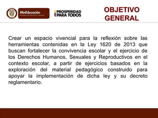 OBJETIVO 
GENERAL 
Crear un espacio vivencial para la reflexión sobre las 
herramientas contenidas en la Ley 1620 de 2013 que 
buscan fortalecer la convivencia escolar y el ejercicio de 
los Derechos Humanos, Sexuales y Reproductivos en el 
contexto escolar, a partir de ejercicios basados en la 
exploración del material pedagógico construido para 
apoyar la implementación de dicha ley y su decreto 
reglamentario. 
 