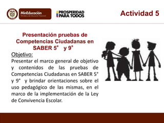 Actividad 5 
Presentación pruebas de 
Competencias Ciudadanas en 
SABER 5° y 9° 
Objetivo: 
Presentar el marco general de objetivo 
y contenidos de las pruebas de 
Competencias Ciudadanas en SABER 5° 
y 9° y brindar orientaciones sobre el 
uso pedagógico de las mismas, en el 
marco de la implementación de la Ley 
de Convivencia Escolar. 
 