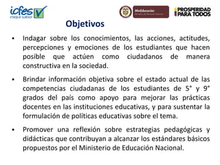 Objetivos 
 Indagar sobre los conocimientos, las acciones, actitudes, 
percepciones y emociones de los estudiantes que hacen 
posible que actúen como ciudadanos de manera 
constructiva en la sociedad. 
 Brindar información objetiva sobre el estado actual de las 
competencias ciudadanas de los estudiantes de 5° y 9° 
grados del país como apoyo para mejorar las prácticas 
docentes en las instituciones educativas, y para sustentar la 
formulación de políticas educativas sobre el tema. 
 Promover una reflexión sobre estrategias pedagógicas y 
didácticas que contribuyan a alcanzar los estándares básicos 
propuestos por el Ministerio de Educación Nacional. 
 