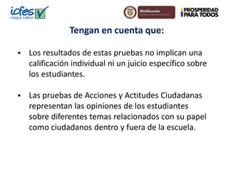 Tengan en cuenta que: 
 Los resultados de estas pruebas no implican una 
calificación individual ni un juicio específico sobre 
los estudiantes. 
 Las pruebas de Acciones y Actitudes Ciudadanas 
representan las opiniones de los estudiantes 
sobre diferentes temas relacionados con su papel 
como ciudadanos dentro y fuera de la escuela. 
 