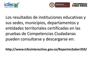 Los resultados de instituciones educativas y 
sus sedes, municipios, departamentos y 
entidades territoriales certificadas en las 
pruebas de Competencias Ciudadanas 
pueden consultarse y descargarse en: 
http://www.icfesinteractivo.gov.co/ReportesSaber359/ 
 