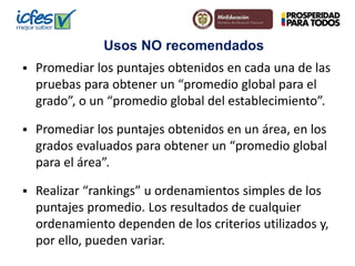 Usos NO recomendados 
 Promediar los puntajes obtenidos en cada una de las 
pruebas para obtener un “promedio global para el 
grado”, o un “promedio global del establecimiento”. 
 Promediar los puntajes obtenidos en un área, en los 
grados evaluados para obtener un “promedio global 
para el área”. 
 Realizar “rankings” u ordenamientos simples de los 
puntajes promedio. Los resultados de cualquier 
ordenamiento dependen de los criterios utilizados y, 
por ello, pueden variar. 
 
