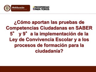 ¿Cómo aportan las pruebas de 
Competencias Ciudadanas en SABER 
5° y 9°a la implementación de la 
Ley de Convivencia Escolar y a los 
procesos de formación para la 
ciudadanía? 
 