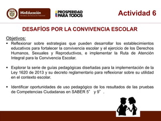 Actividad 6 
DESAFÍOS POR LA CONVIVENCIA ESCOLAR 
Objetivos: 
 Reflexionar sobre estrategias que pueden desarrollar los establecimientos 
educativos para fortalecer la convivencia escolar y el ejercicio de los Derechos 
Humanos, Sexuales y Reproductivos, e implementar la Ruta de Atención 
Integral para la Convivencia Escolar. 
 Explorar la serie de guías pedagógicas diseñadas para la implementación de la 
Ley 1620 de 2013 y su decreto reglamentario para reflexionar sobre su utilidad 
en el contexto escolar. 
 Identificar oportunidades de uso pedagógico de los resultados de las pruebas 
de Competencias Ciudadanas en SABER 5° y 9°. 
 